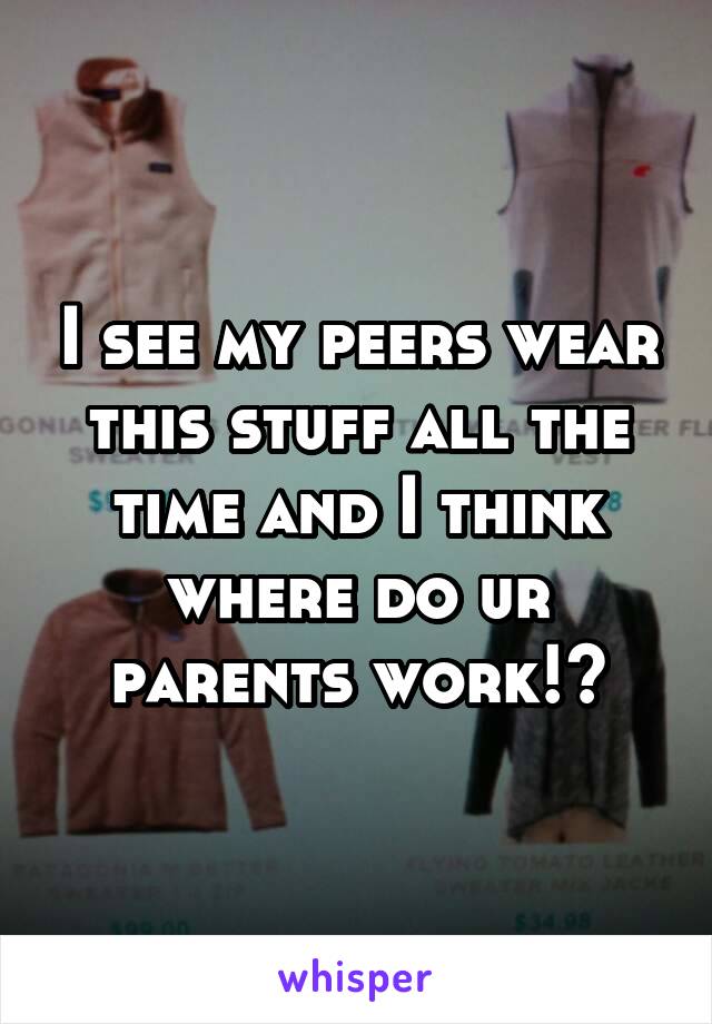 I see my peers wear this stuff all the time and I think where do ur parents work!?