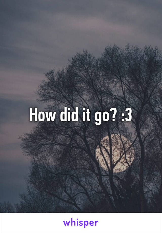How did it go? :3