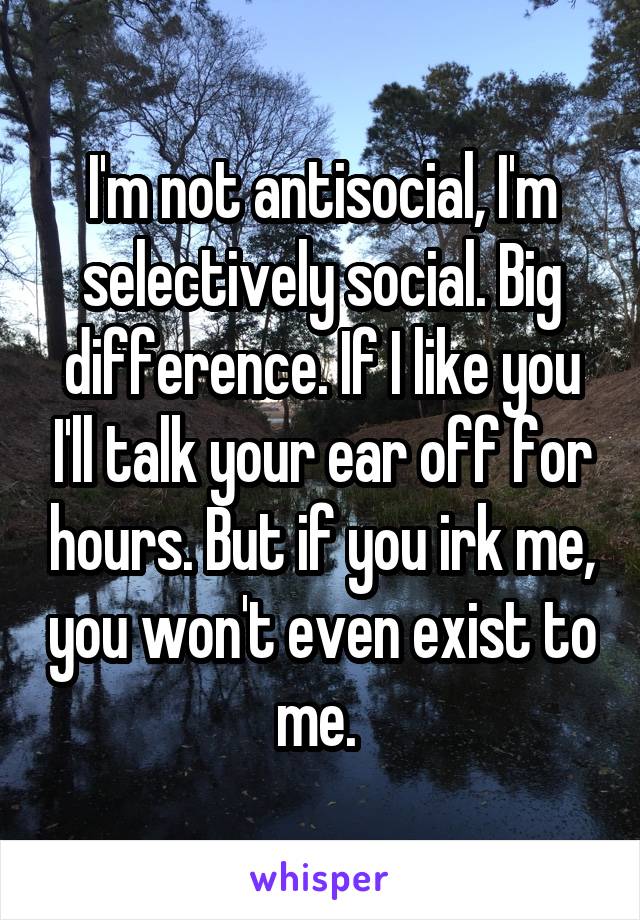 I'm not antisocial, I'm selectively social. Big difference. If I like you I'll talk your ear off for hours. But if you irk me, you won't even exist to me. 