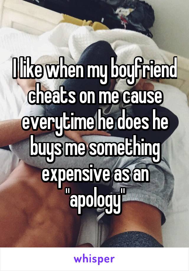 I like when my boyfriend cheats on me cause everytime he does he buys me something expensive as an "apology"