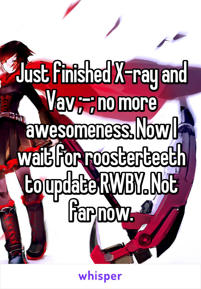 Just finished X-ray and Vav ;-; no more awesomeness. Now I wait for roosterteeth to update RWBY. Not far now.