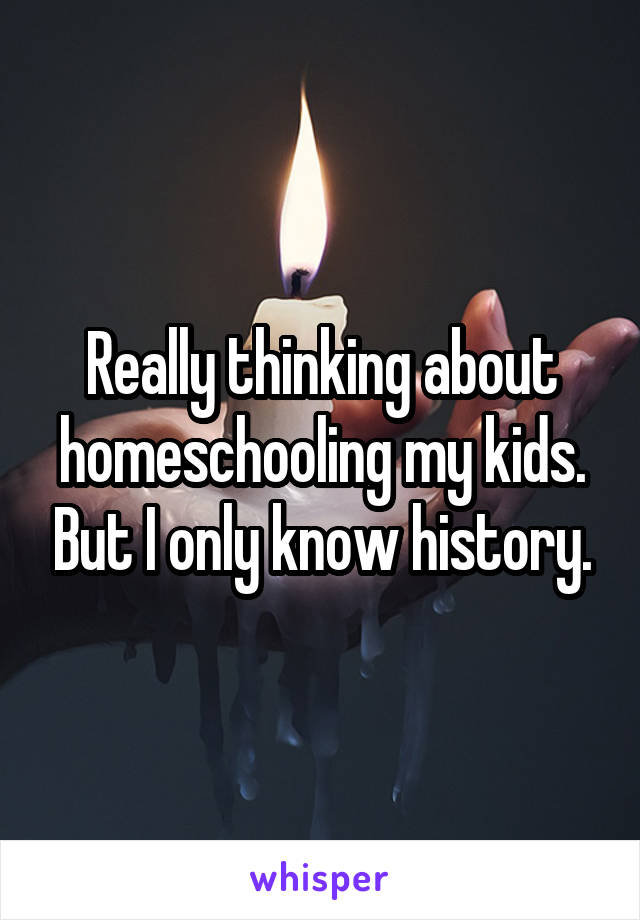 Really thinking about homeschooling my kids. But I only know history.