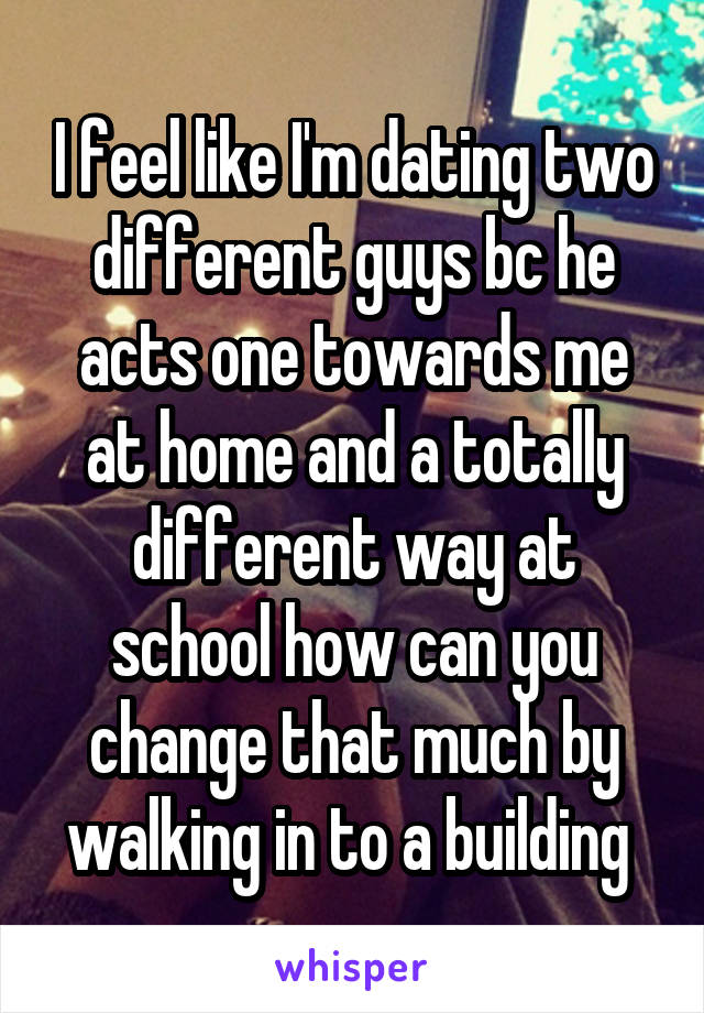 I feel like I'm dating two different guys bc he acts one towards me at home and a totally different way at school how can you change that much by walking in to a building 