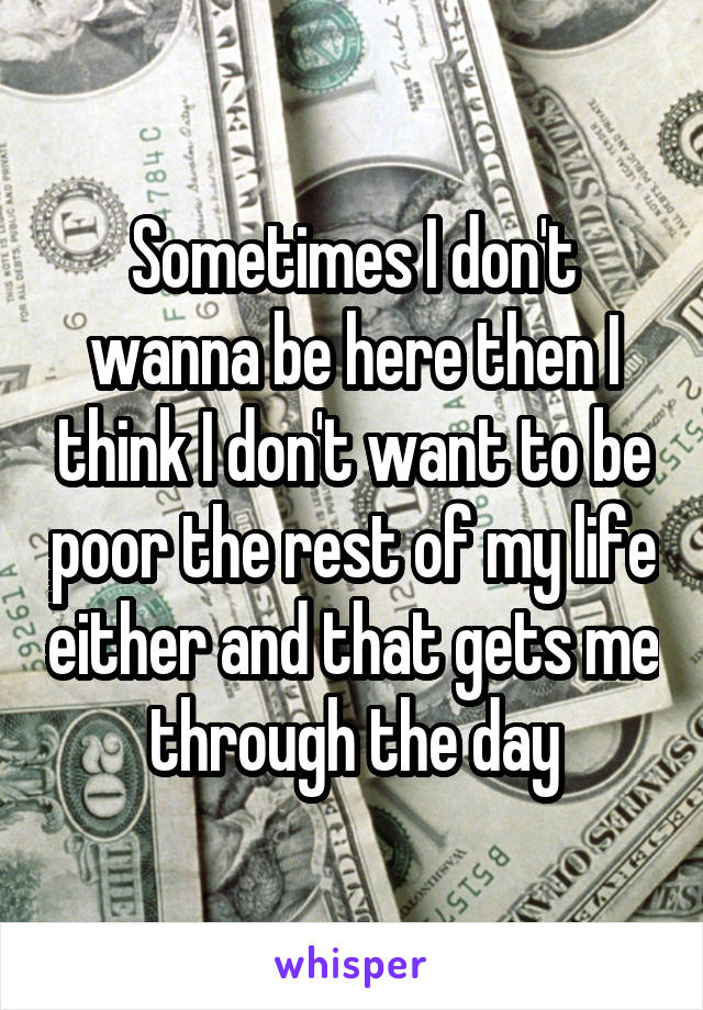 Sometimes I don't wanna be here then I think I don't want to be poor the rest of my life either and that gets me through the day