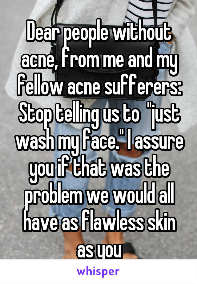 Dear people without acne, from me and my fellow acne sufferers: Stop telling us to  "just wash my face." I assure you if that was the problem we would all have as flawless skin as you