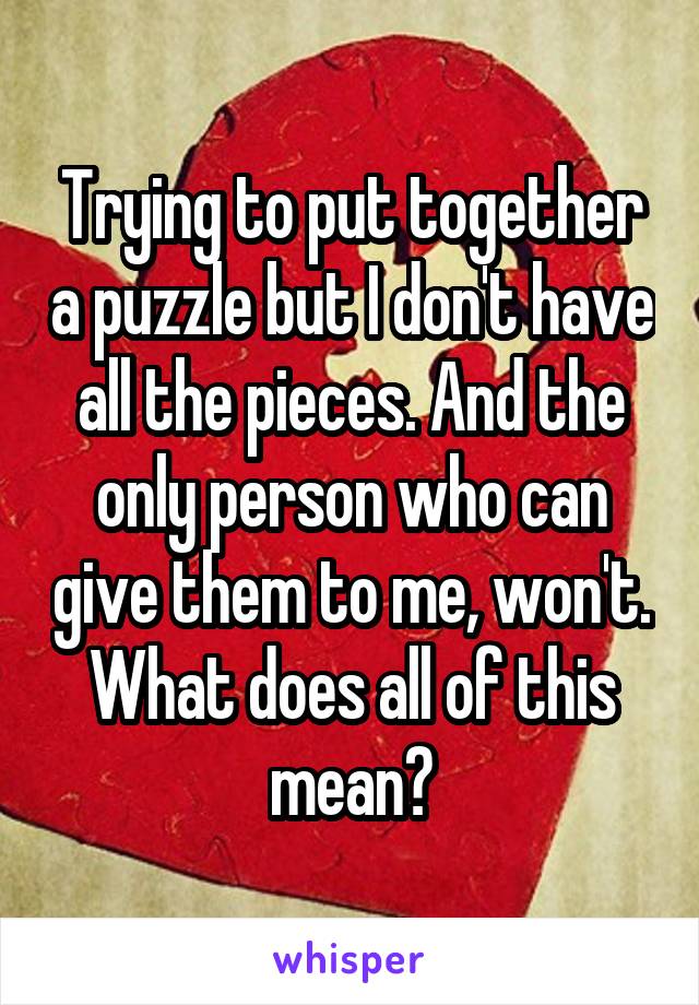 Trying to put together a puzzle but I don't have all the pieces. And the only person who can give them to me, won't. What does all of this mean?