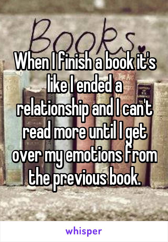 When I finish a book it's like I ended a relationship and I can't read more until I get over my emotions from the previous book.