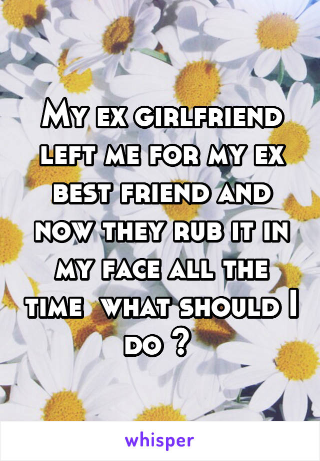 My ex girlfriend left me for my ex best friend and now they rub it in my face all the time  what should I do ? 