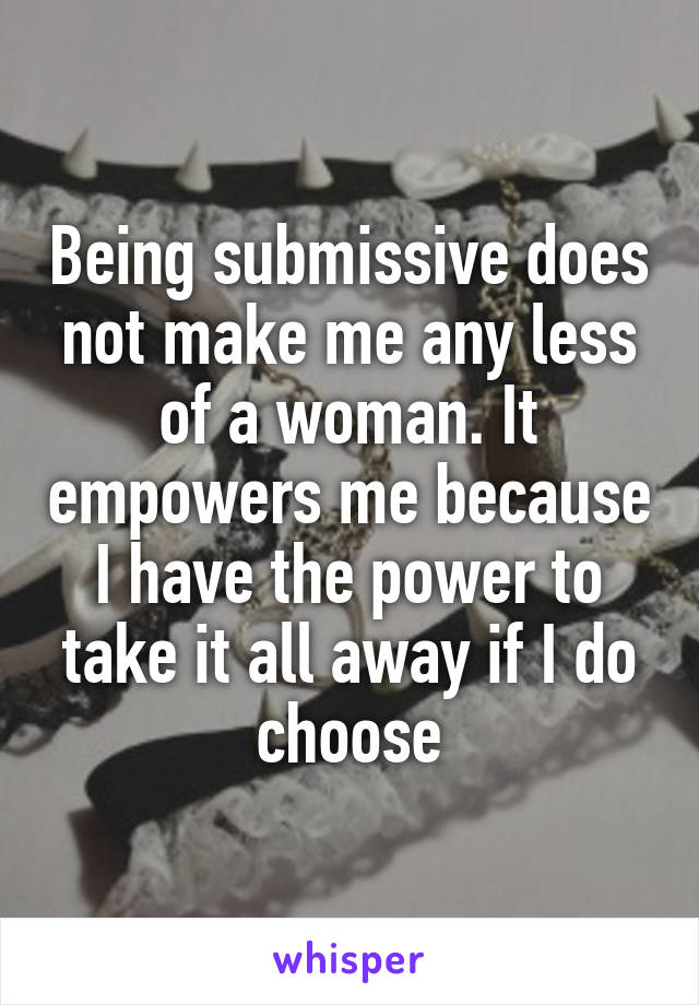 Being submissive does not make me any less of a woman. It empowers me because I have the power to take it all away if I do choose