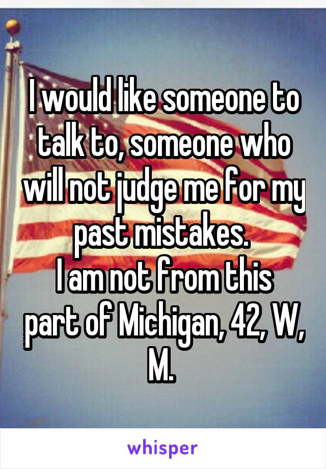 I would like someone to talk to, someone who will not judge me for my past mistakes. 
I am not from this part of Michigan, 42, W, M. 