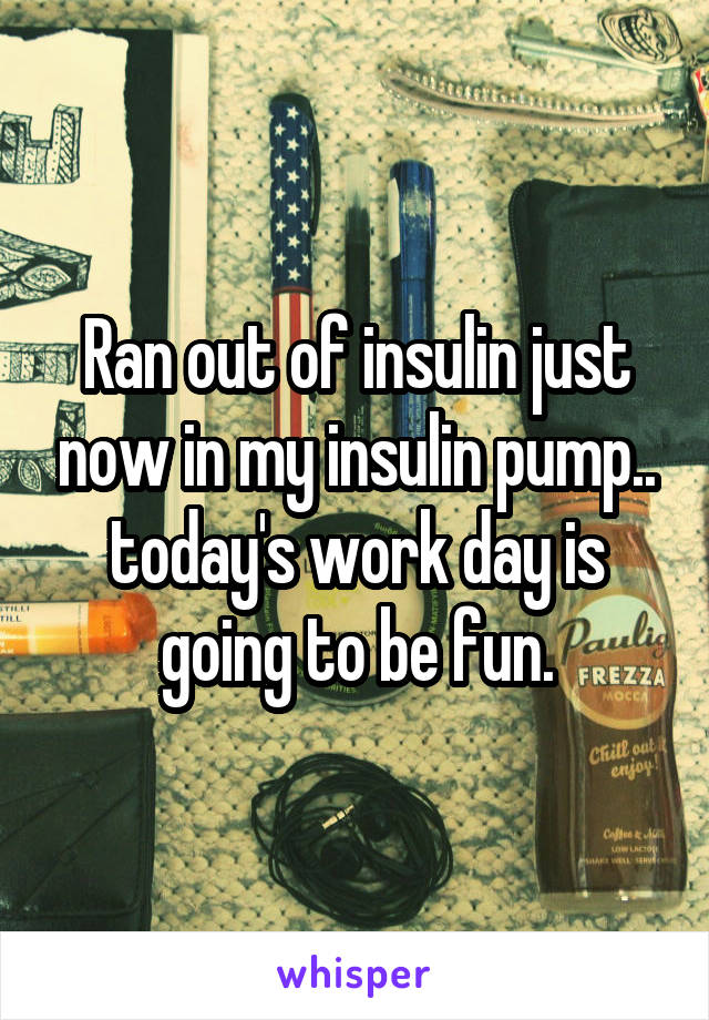 Ran out of insulin just now in my insulin pump.. today's work day is going to be fun.