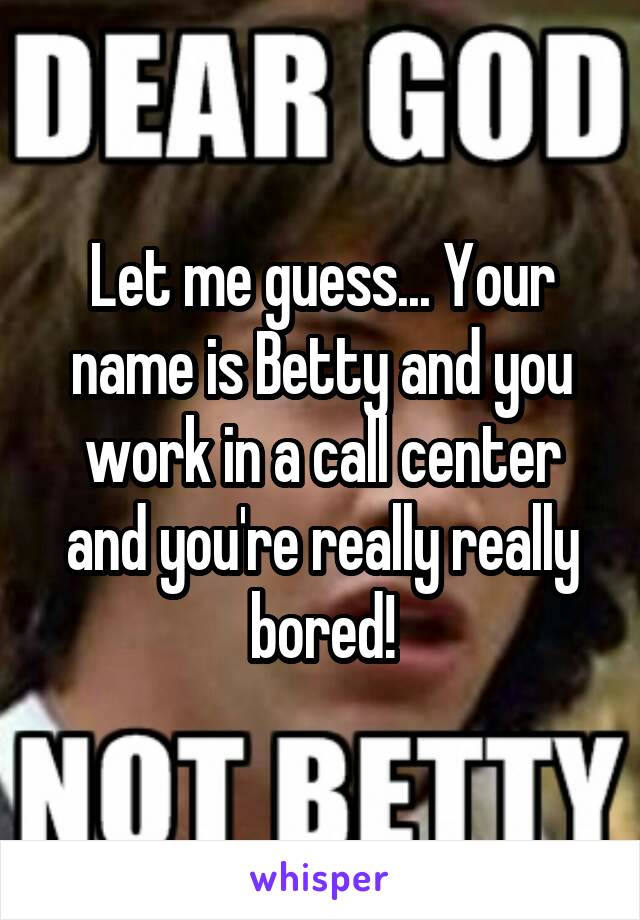 Let me guess... Your name is Betty and you work in a call center and you're really really bored!