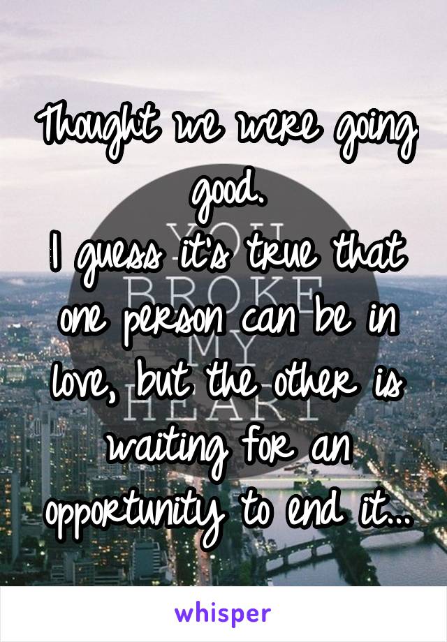 Thought we were going good.
I guess it's true that one person can be in love, but the other is waiting for an opportunity to end it...