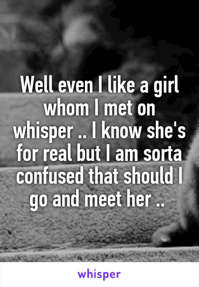 Well even I like a girl whom I met on whisper .. I know she's for real but I am sorta confused that should I go and meet her .. 