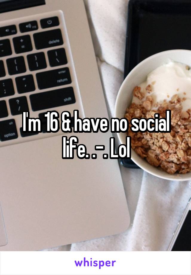 I'm 16 & have no social life. .-. Lol