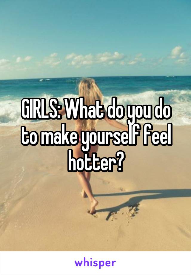 GIRLS: What do you do to make yourself feel hotter?