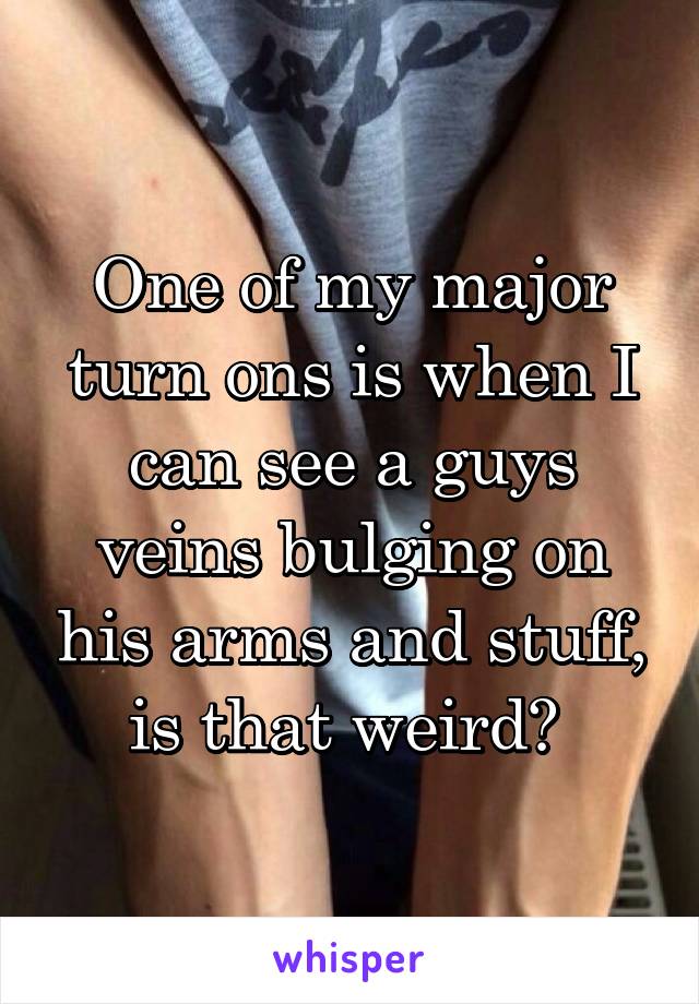 One of my major turn ons is when I can see a guys veins bulging on his arms and stuff, is that weird? 