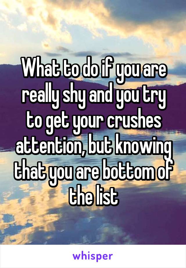 What to do if you are really shy and you try to get your crushes attention, but knowing that you are bottom of the list