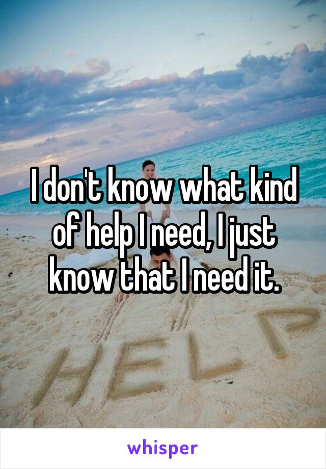 I don't know what kind of help I need, I just know that I need it.