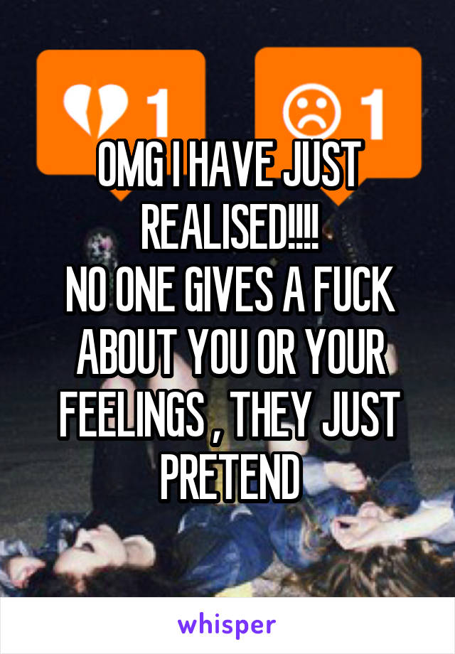 OMG I HAVE JUST REALISED!!!!
NO ONE GIVES A FUCK ABOUT YOU OR YOUR FEELINGS , THEY JUST PRETEND