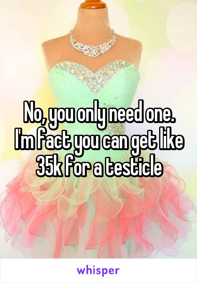 No, you only need one. I'm fact you can get like 35k for a testicle