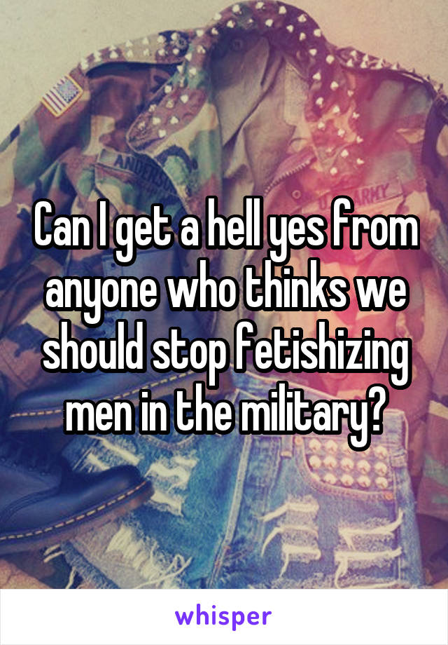 Can I get a hell yes from anyone who thinks we should stop fetishizing men in the military?