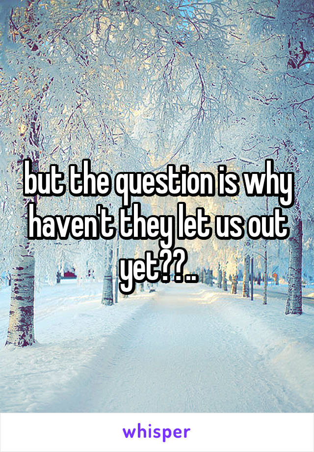 but the question is why haven't they let us out yet??..