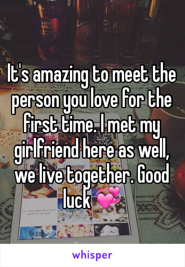 It's amazing to meet the person you love for the first time. I met my girlfriend here as well, we live together. Good luck 💞