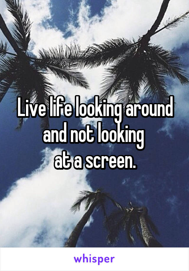 Live life looking around and not looking 
at a screen.