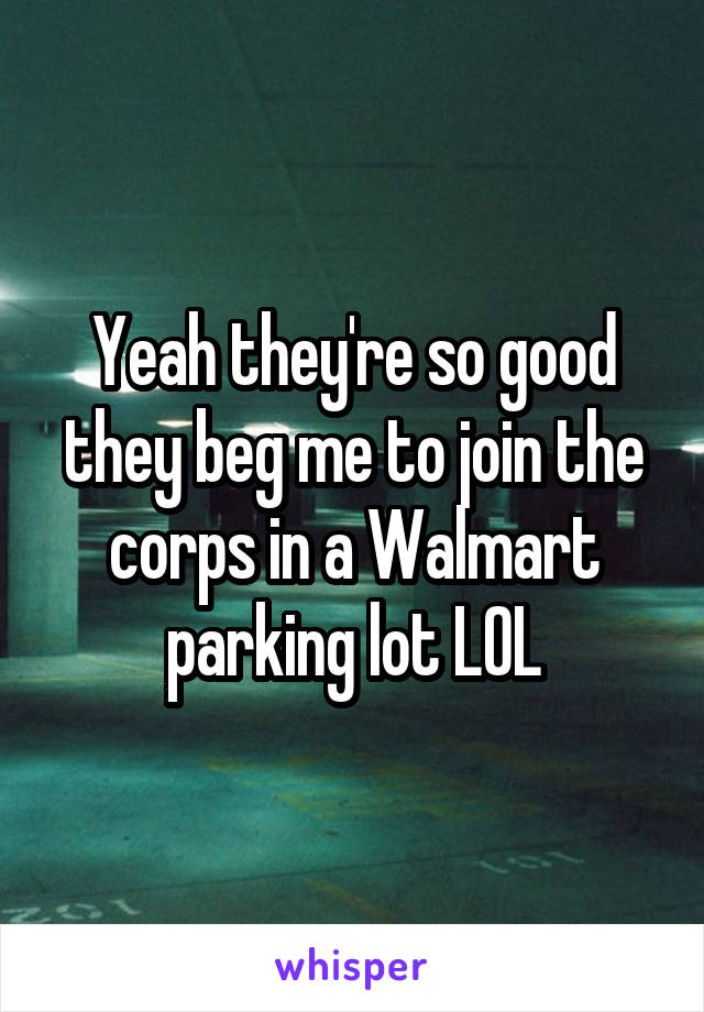 Yeah they're so good they beg me to join the corps in a Walmart parking lot LOL