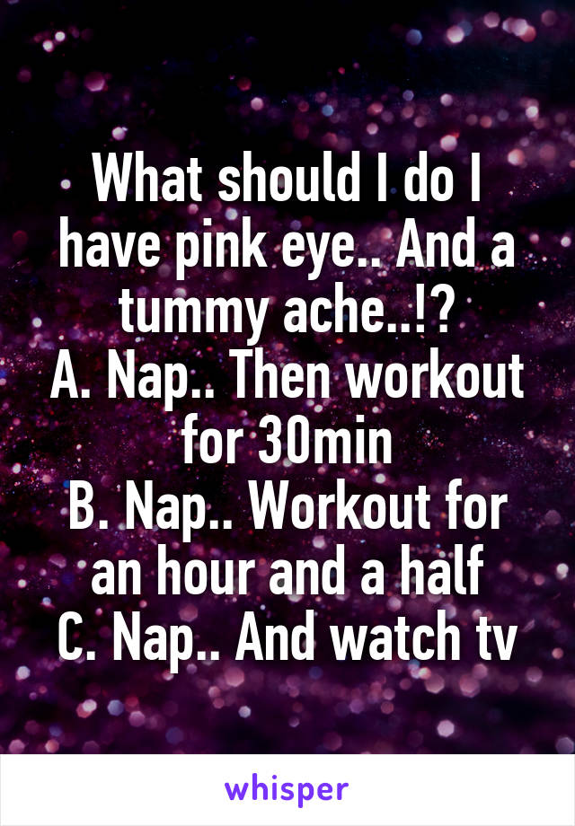 What should I do I have pink eye.. And a tummy ache..!?
A. Nap.. Then workout for 30min
B. Nap.. Workout for an hour and a half
C. Nap.. And watch tv