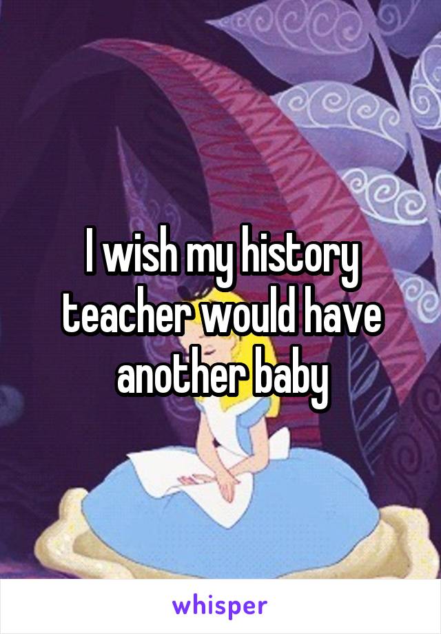 I wish my history teacher would have another baby