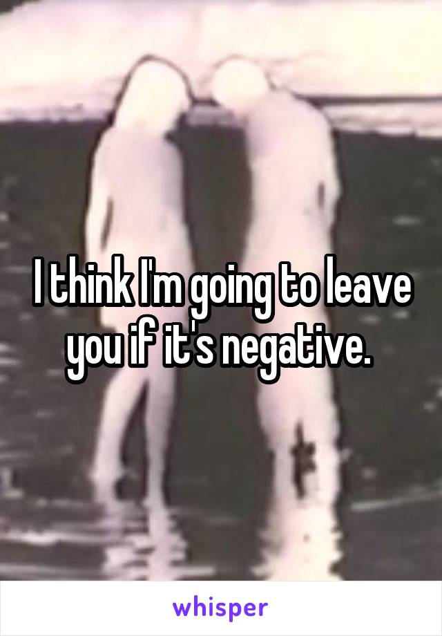 I think I'm going to leave you if it's negative. 