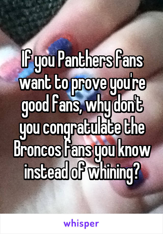 If you Panthers fans want to prove you're good fans, why don't you congratulate the Broncos fans you know instead of whining?