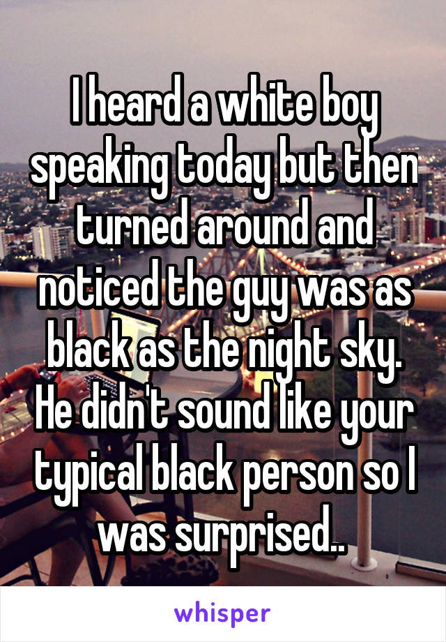 I heard a white boy speaking today but then turned around and noticed the guy was as black as the night sky. He didn't sound like your typical black person so I was surprised.. 