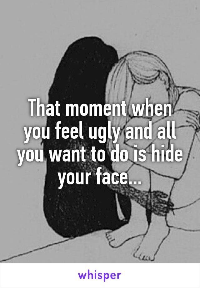 That moment when you feel ugly and all you want to do is hide your face...