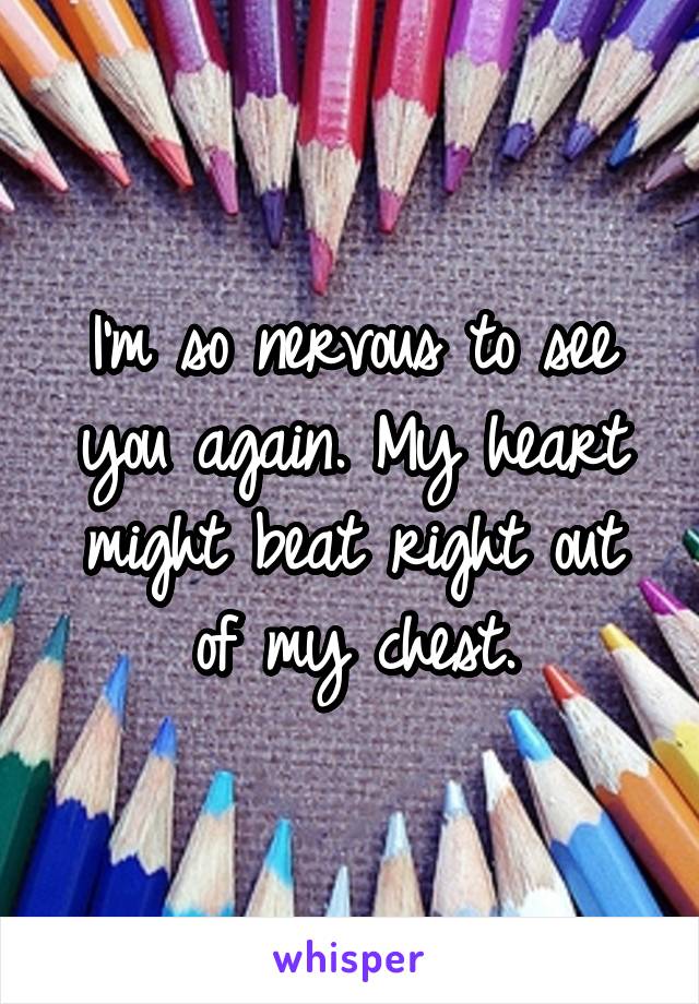 I'm so nervous to see you again. My heart might beat right out of my chest.