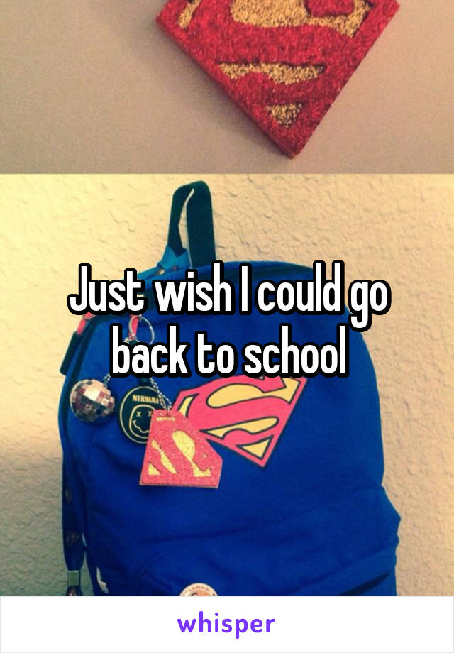 Just wish I could go back to school