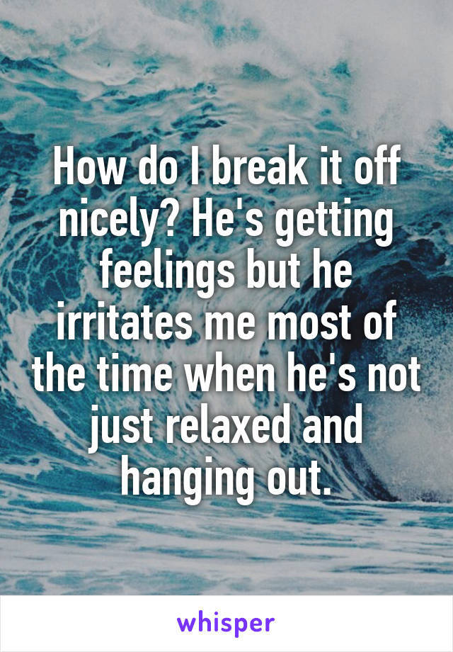 How do I break it off nicely? He's getting feelings but he irritates me most of the time when he's not just relaxed and hanging out.