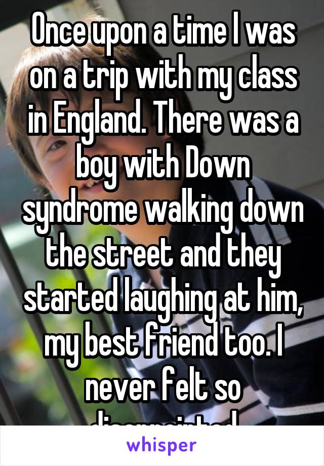 Once upon a time I was on a trip with my class in England. There was a boy with Down syndrome walking down the street and they started laughing at him, my best friend too. I never felt so disappointed