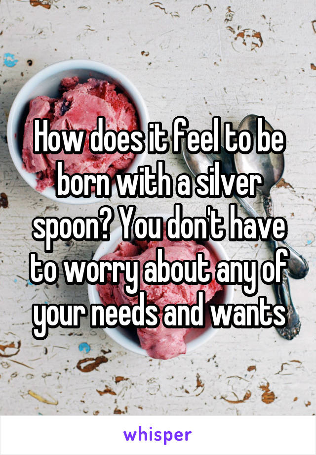 How does it feel to be born with a silver spoon? You don't have to worry about any of your needs and wants