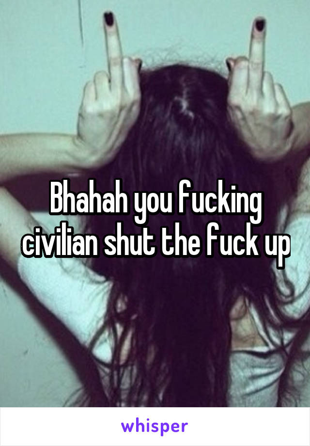 Bhahah you fucking civilian shut the fuck up