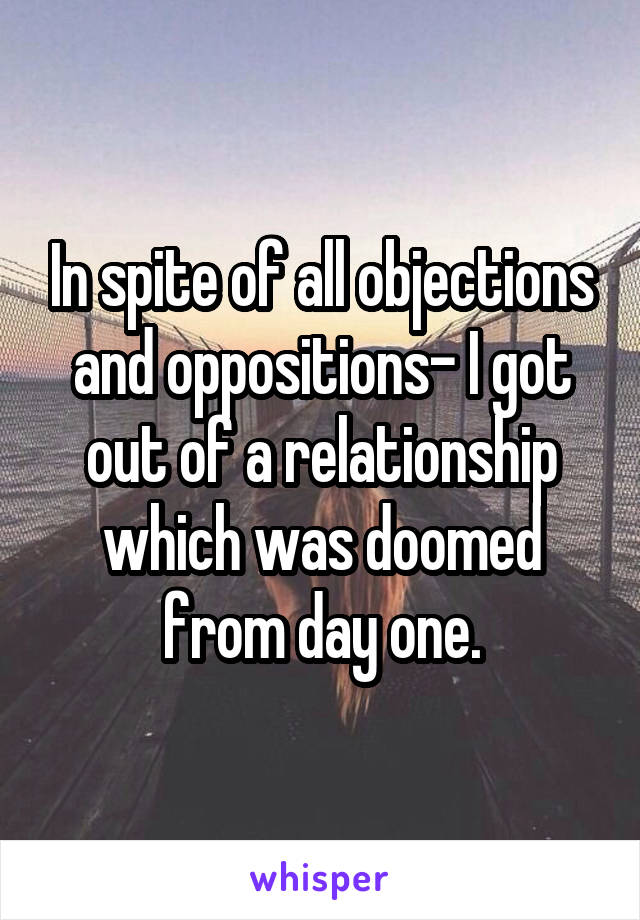 In spite of all objections and oppositions- I got out of a relationship which was doomed from day one.