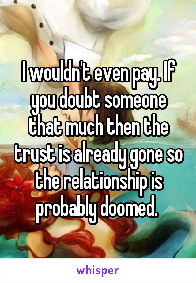 I wouldn't even pay. If you doubt someone that much then the trust is already gone so the relationship is probably doomed. 