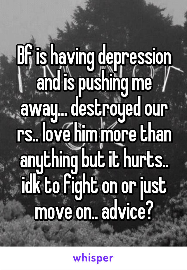 Bf is having depression and is pushing me away... destroyed our rs.. love him more than anything but it hurts.. idk to fight on or just move on.. advice?