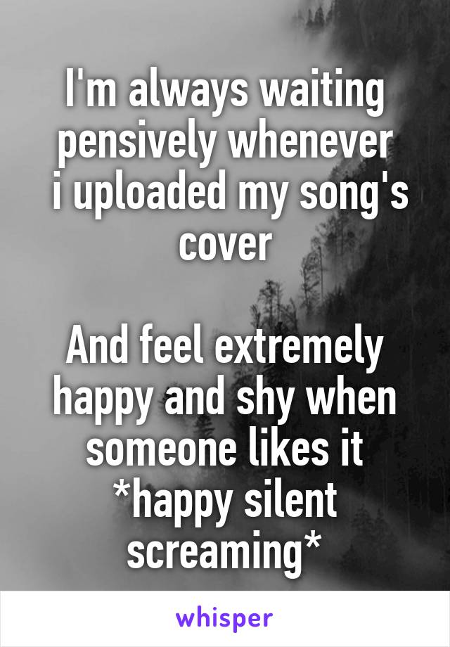 I'm always waiting pensively whenever
 i uploaded my song's cover

And feel extremely happy and shy when someone likes it
*happy silent screaming*