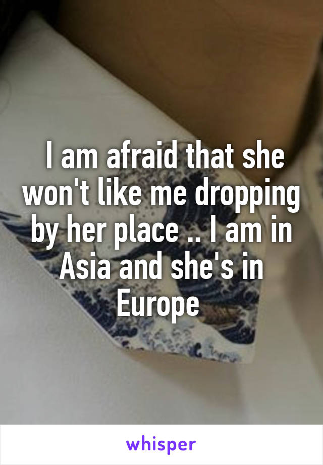  I am afraid that she won't like me dropping by her place .. I am in Asia and she's in Europe 