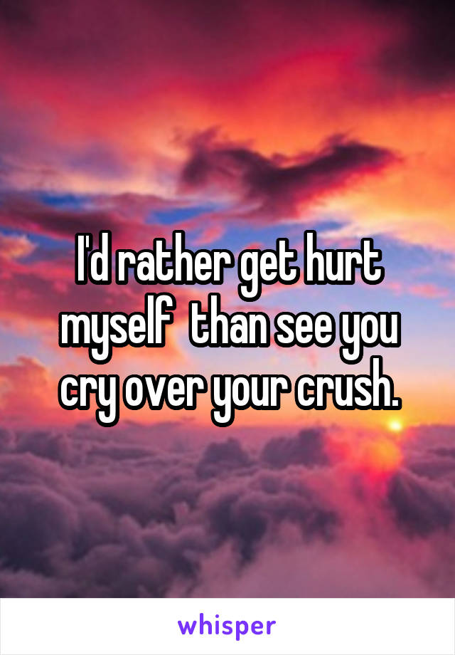 I'd rather get hurt myself  than see you cry over your crush.