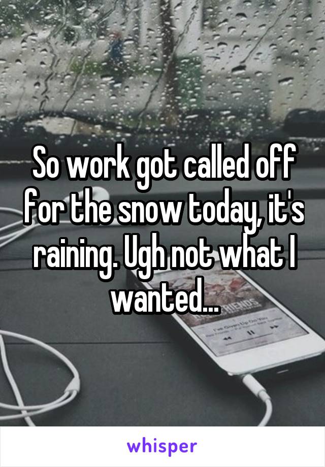 So work got called off for the snow today, it's raining. Ugh not what I wanted...