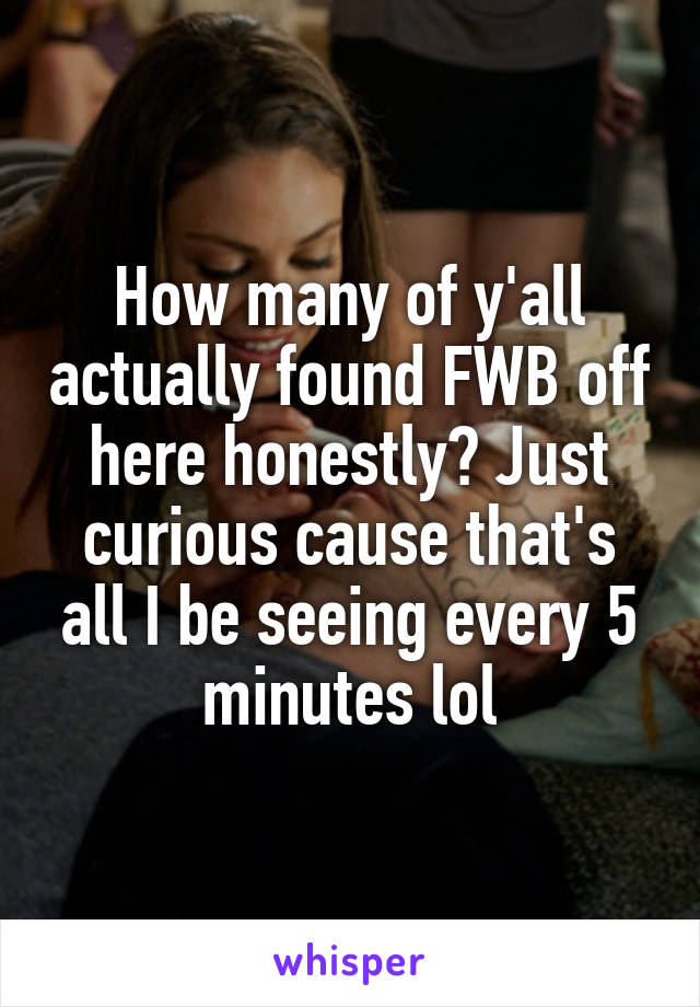 How many of y'all actually found FWB off here honestly? Just curious cause that's all I be seeing every 5 minutes lol